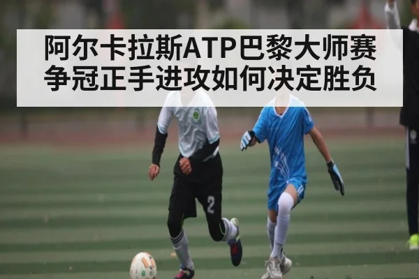 阿尔卡拉斯ATP巴黎大师赛争冠正手进攻如何决定胜负 - kaiyun