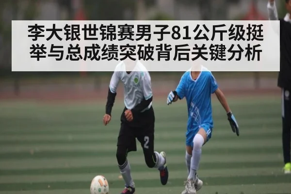 李大银世锦赛男子81公斤级挺举与总成绩突破背后关键分析 - kaiyun