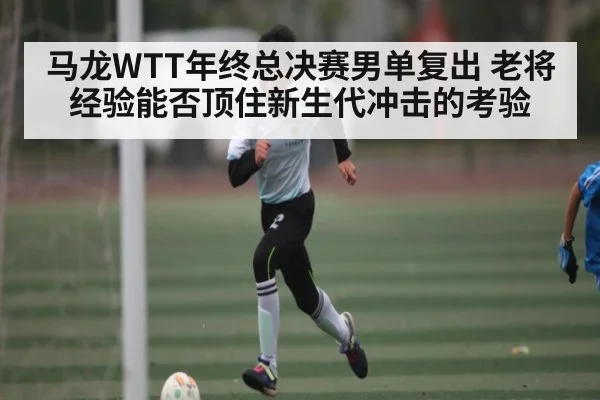 马龙WTT年终总决赛男单复出 老将经验能否顶住新生代冲击的考验
